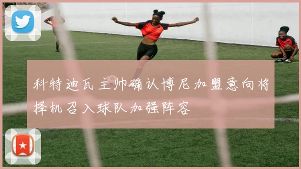 科特迪瓦主帅确认博尼加盟意向将择机召入球队加强阵容