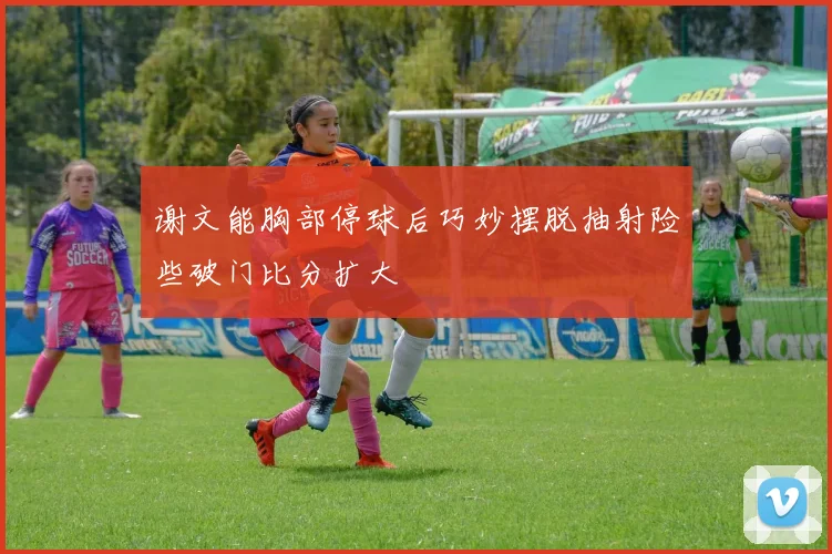 谢文能胸部停球后巧妙摆脱抽射险些破门比分扩大