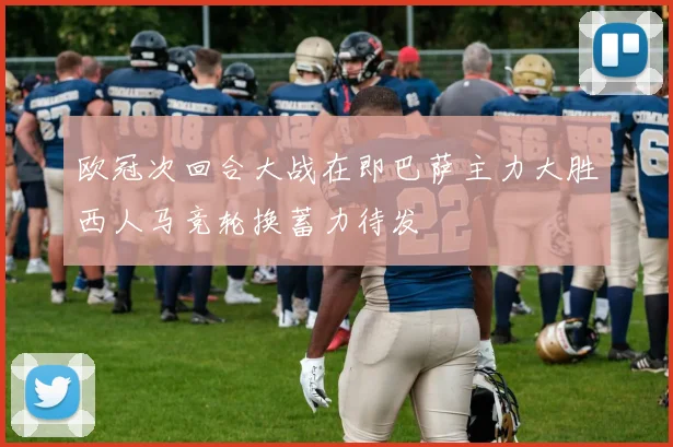 欧冠次回合大战在即巴萨主力大胜西人马竞轮换蓄力待发