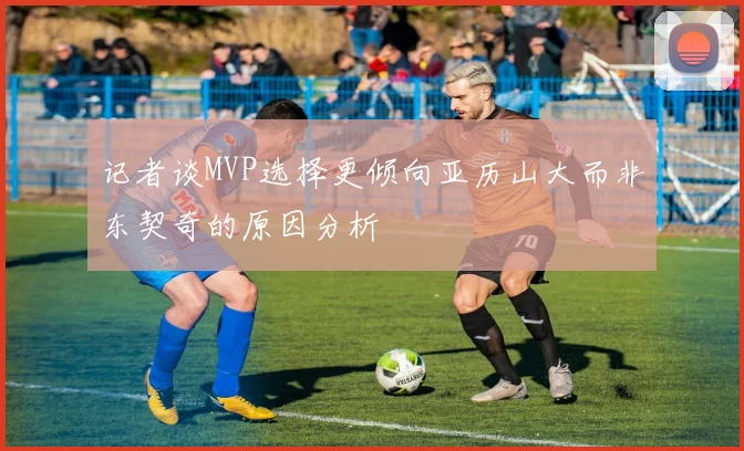记者谈MVP选择更倾向亚历山大而非东契奇的原因分析