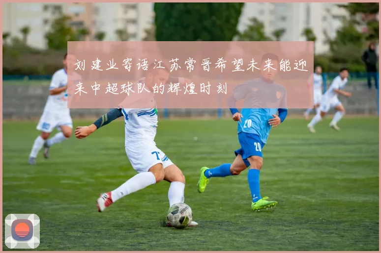 刘建业寄语江苏常晋希望未来能迎来中超球队的辉煌时刻
