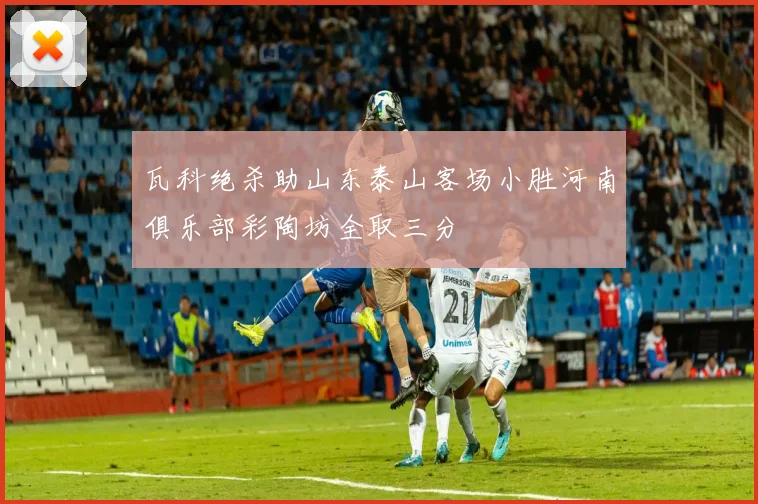 瓦科绝杀助山东泰山客场小胜河南俱乐部彩陶坊全取三分