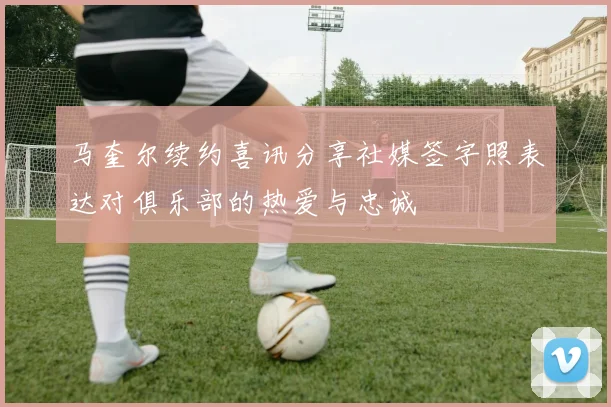 马奎尔续约喜讯分享社媒签字照表达对俱乐部的热爱与忠诚
