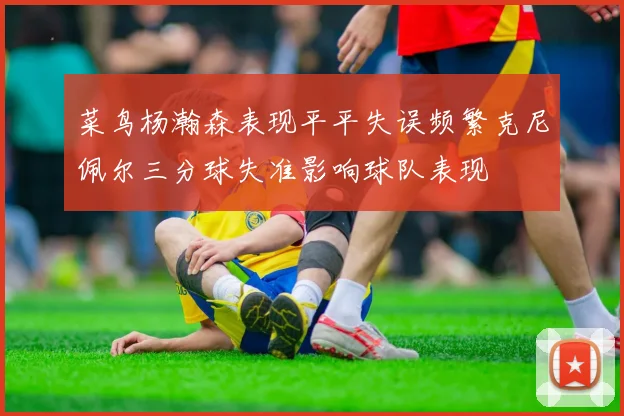 菜鸟杨瀚森表现平平失误频繁克尼佩尔三分球失准影响球队表现
