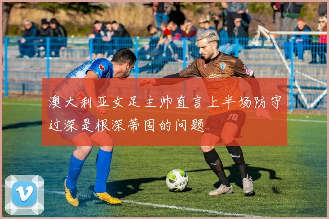 澳大利亚女足主帅直言上半场防守过深是根深蒂固的问题