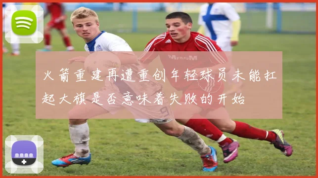 火箭重建再遭重创年轻球员未能扛起大旗是否意味着失败的开始