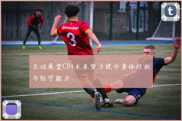 王证展望CBA未来努力提升身体对抗与防守能力