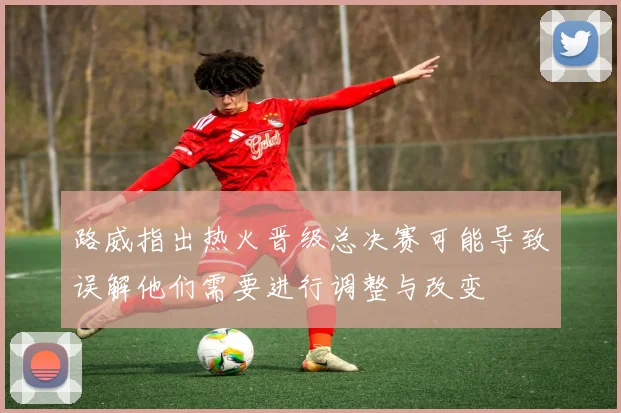路威指出热火晋级总决赛可能导致误解他们需要进行调整与改变