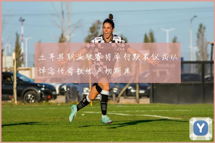 土耳其职业联赛将举行默哀仪式以悼念传奇教练卢切斯库
