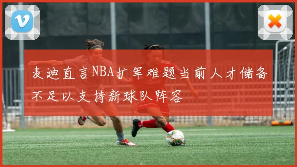 麦迪直言NBA扩军难题当前人才储备不足以支持新球队阵容
