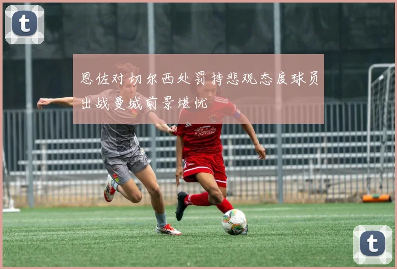 恩佐对切尔西处罚持悲观态度球员出战曼城前景堪忧