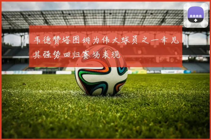 韦德赞塔图姆为伟大球员之一幸见其强势回归赛场表现
