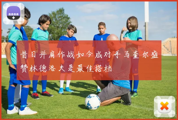 昔日并肩作战如今成对手马奎尔盛赞林德洛夫是最佳搭档