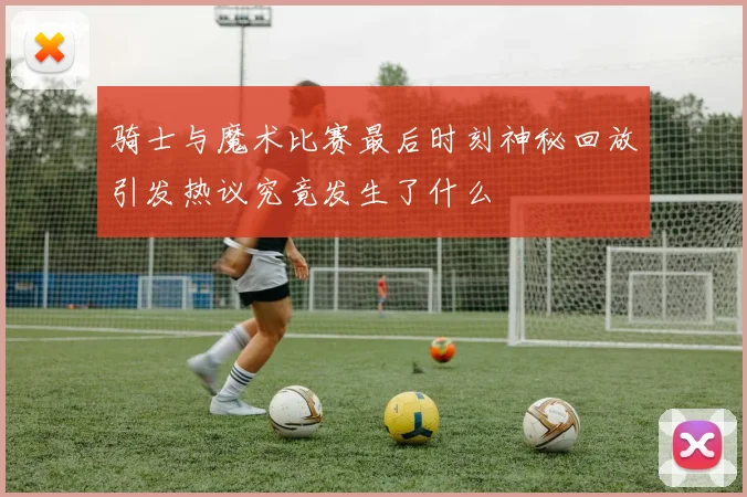 骑士与魔术比赛最后时刻神秘回放引发热议究竟发生了什么
